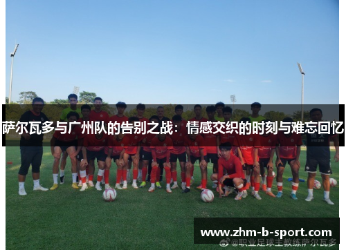 萨尔瓦多与广州队的告别之战:情感交织的时刻与难忘回忆 萨尔瓦多与广州队的告别之战:情感交织的时刻与难忘回忆