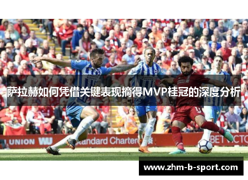 萨拉赫如何凭借关键表现摘得MVP桂冠的深度分析 萨拉赫如何凭借关键表现摘得MVP桂冠的深度分析