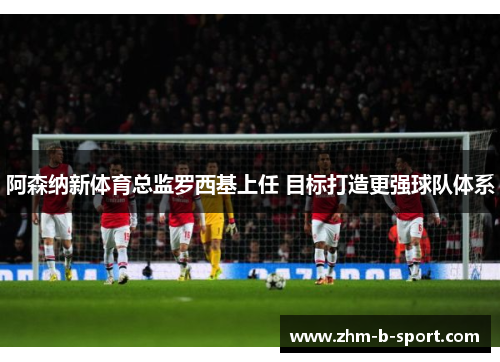 阿森纳新体育总监罗西基上任 目标打造更强球队体系 阿森纳新体育总监罗西基上任 目标打造更强球队体系