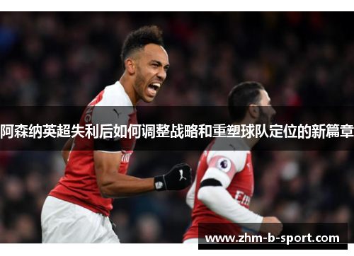 阿森纳英超失利后如何调整战略和重塑球队定位的新篇章 阿森纳英超失利后如何调整战略和重塑球队定位的新篇章