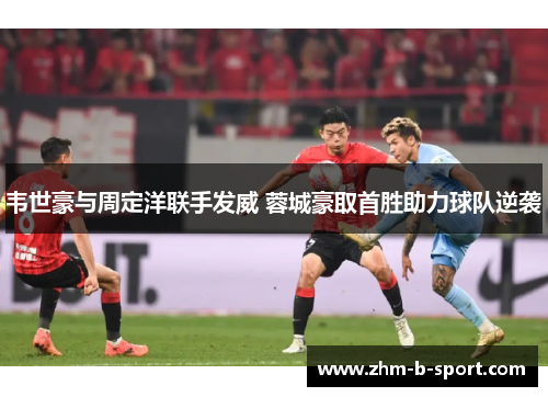 韦世豪与周定洋联手发威 蓉城豪取首胜助力球队逆袭 韦世豪与周定洋联手发威 蓉城豪取首胜助力球队逆袭