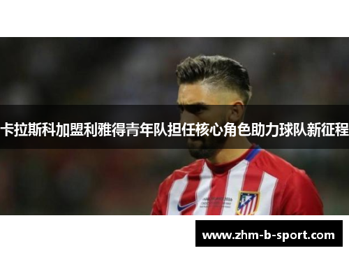 卡拉斯科加盟利雅得青年队担任核心角色助力球队新征程