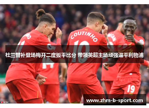 杜兰替补登场梅开二度扳平比分 带领英超主场顽强逼平利物浦