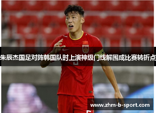 朱辰杰国足对阵韩国队时上演神级门线解围成比赛转折点