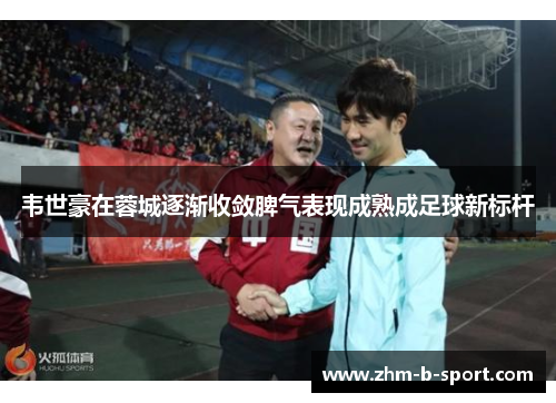 韦世豪在蓉城逐渐收敛脾气表现成熟成足球新标杆 韦世豪在蓉城逐渐收敛脾气表现成熟成足球新标杆